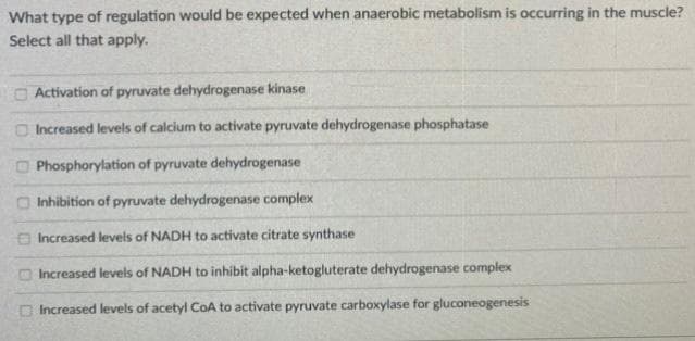 What type of regulation would be expected when anaerobic metabolism is occurring in the muscle?
Select all that apply.
O Activation of pyruvate dehydrogenase kinase
Increased levels of calcium to activate pyruvate dehydrogenase phosphatase
Phosphorylation of pyruvate dehydrogenase
O Inhibition of pyruvate dehydrogenase complex
O Increased levels of NADH to activate citrate synthase
O Increased levels of NADH to inhibit alpha-ketogluterate dehydrogenase complex
Increased levels of acetyl CoA to activate pyruvate carboxylase for gluconeogenesis
