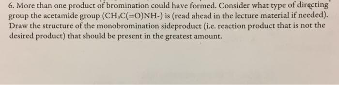 6. More than one product of bromination could have formed. Consider what type of directing
group the acetamide group (CH,C(-O)NH-) is (read ahead in the lecture material if needed).
Draw the structure of the monobromination sideproduct (i.e. reaction product that is not the
desired product) that should be present in the greatest amount.
