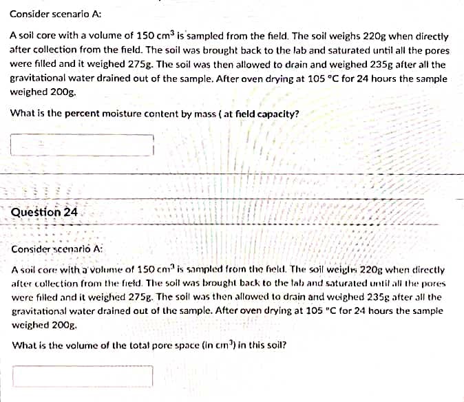 Consider scenario A:
A soil core with a volume of 150 cm3 is sampled from the field. The soil weighs 220g when directly
after collection from the field. The soil was brought back to the lab and saturated until all the pores
were filled and it weighed 275g. The soil was then allowed to drain and weighed 235g after all the
gravitational water drained out of the sample. After oven drying at 105 °C for 24 hours the sample
weighed 200g.
What is the percent moisture content by mass ( at field capacity?
Question 24
Consider scenarió A:
A soil core with a'volume of 150 cm is sampled from thç held. The soil weighrs 220g when directly
after collection from the field. The soil was brought back to the lalb and saturated until all the pores
were filled and it weighed 275g. The soil was then allowed to drain and weighed 235g after all the
gravitational water drained out of the sample. After oven drying at 105 "C for 24 hours the sample
weighed 200g.
What is the volume of the total pore space (in cm') in this soil?
