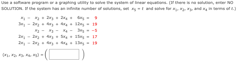 Use a software program or a graphing utility to solve the system of linear equations. (If there is no solution, enter NO
SOLUTION. If the system has an infinite number of solutions, set x5 = t and solve for x1, x2, X3, and x4 in terms of t.)
X1
X2 + 2x3 + 2x4 + 6х5 —
3x1
2x2 + 4x3 + 4×4 + 12x5
19
X2
X3 -
X4
3x5 = -5
2x1
2x1
2x2 + 4x3 + 5x4 + 15x5
= 17
2x2 + 4x3 + 4x4 + 13x5
19
(X1, X2, X3, X4, X5)
