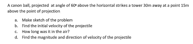 A canon ball, projected at angle of 60° above the horizontal strikes a tower 30m away at a point 15m
above the point of projection
a. Make sketch of the problem
b. Find the initial velocity of the projectile
c. How long was it in the air?
d. Find the magnitude and direction of velocity of the projectile
