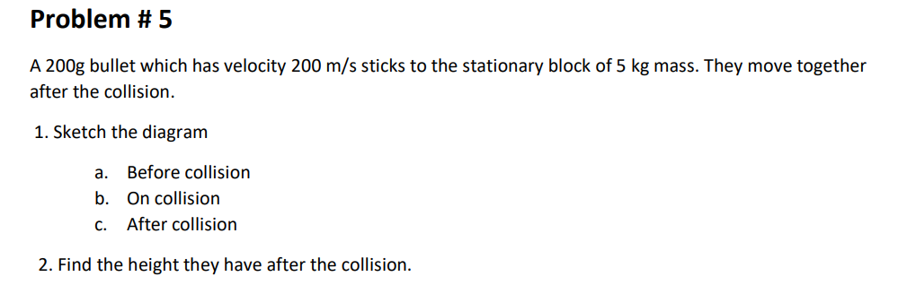 Problem # 5
A 200g bullet which has velocity 200 m/s sticks to the stationary block of 5 kg mass. They move together
after the collision.
1. Sketch the diagram
a. Before collision
b. On collision
C.
After collision
2. Find the height they have after the collision.

