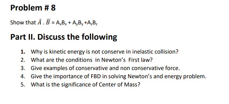 Problem # 8
Show that A. B = A,Bx + A,By +A‚Bz
Part II. Discuss the following
1. Why is kinetic energy is not conserve in inelastic collision?
2. What are the conditions in Newton's First law?
3. Give examples of conservative and non conservative force.
4. Give the importance of FBD in solving Newton's and energy problem.
5. What is the significance of Center of Mass?
