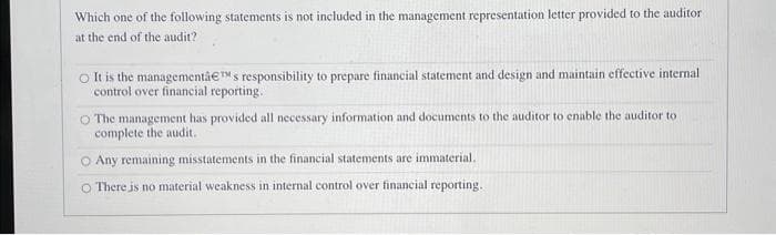 Which one of the following statements is not included in the management representation letter provided to the auditor
at the end of the audit?
O It is the managementâ€™s responsibility to prepare financial statement and design and maintain effective internal
control over financial reporting.
O The management has provided all necessary information and documents to the auditor to enable the auditor to
complete the audit.
O Any remaining misstatements in the financial statements are immaterial.
O There is no material weakness in internal control over financial reporting.