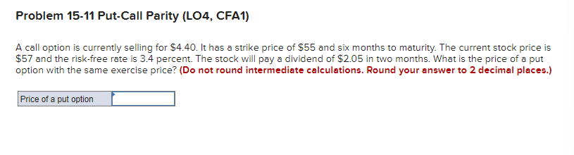 Problem 15-11 Put-Call Parity (LO4, CFA1)
A call option is currently selling for $4.40. It has a strike price of $55 and six months to maturity. The current stock price is
$57 and the risk-free rate is 3.4 percent. The stock will pay a dividend of $2.05 in two months. What is the price of a put
option with the same exercise price? (Do not round intermediate calculations. Round your answer to 2 decimal places.)
Price of a put option