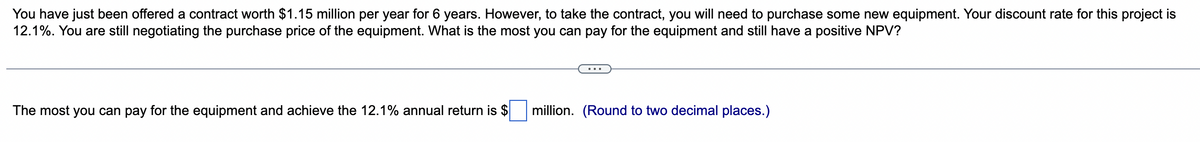 You have just been offered a contract worth $1.15 million per year for 6 years. However, to take the contract, you will need to purchase some new equipment. Your discount rate for this project is
12.1%. You are still negotiating the purchase price of the equipment. What is the most you can pay for the equipment and still have a positive NPV?
The most you can pay for the equipment and achieve the 12.1% annual return is $
million. (Round to two decimal places.)