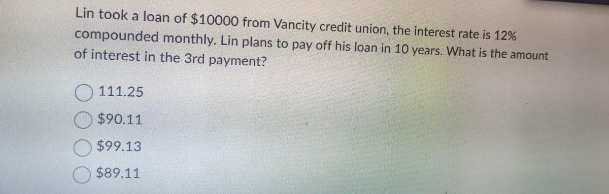 Lin took a loan of $10000 from Vancity credit union, the interest rate is 12%
compounded monthly. Lin plans to pay off his loan in 10 years. What is the amount
of interest in the 3rd payment?
111.25
$90.11
$99.13
$89.11