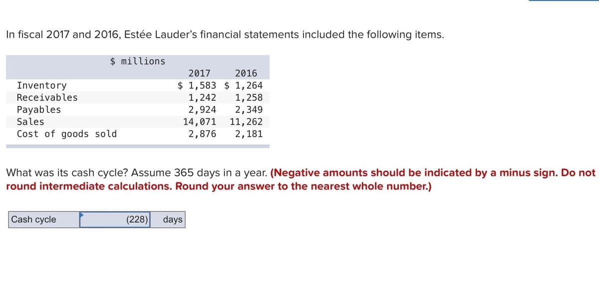 In fiscal 2017 and 2016, Estée Lauder's financial statements included the following items.
Inventory
Receivables
$ millions
Payables
Sales
Cost of goods sold
Cash cycle
2017
2016
$ 1,583 $ 1,264
1,242
1,258
2,924
2,349
14,071
11, 262
2,876
2,181
What was its cash cycle? Assume 365 days in a year. (Negative amounts should be indicated by a minus sign. Do not
round intermediate calculations. Round your answer to the nearest whole number.)
(228) days