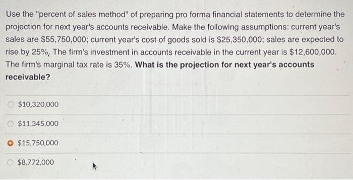 Use the "percent of sales method" of preparing pro forma financial statements to determine the
projection for next year's accounts receivable. Make the following assumptions: current year's
sales are $55,750,000; current year's cost of goods sold is $25,350,000; sales are expected to
rise by 25%, The firm's investment in accounts receivable in the current year is $12,600,000.
The firm's marginal tax rate is 35%. What is the projection for next year's accounts
receivable?
$10,320,000
$11,345,000
O $15,750,000
$8,772,000