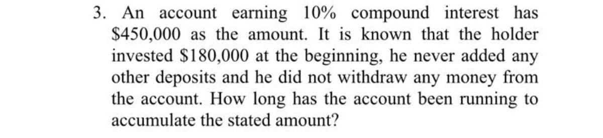 3. An account earning 10% compound interest has
$450,000 as the amount. It is known that the holder
invested $180,000 at the beginning, he never added any
other deposits and he did not withdraw any money from
the account. How long has the account been running to
accumulate the stated amount?