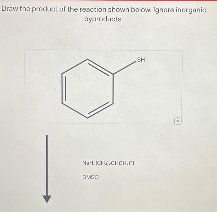 Draw the product of the reaction shown below. Ignore inorganic
byproducts.
NaH, (CH3)2CHCH2Cl
DMSO
SH
