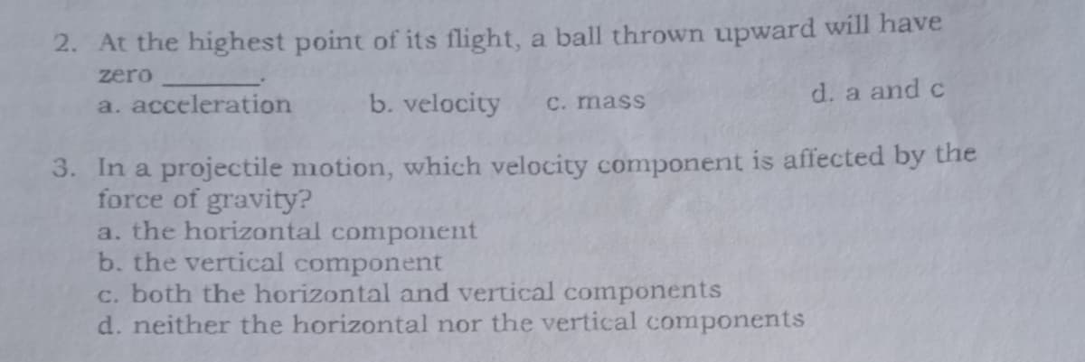 2. At the highest point of its flight, a ball thrown upward will have
zero
d. a and c
a. acceleration
b. velocity
C. mass
3. In a projectile motion, which velocity component is affected by the
force of gravity?
a. the horizontal component
b. the vertical component
c. both the horizontal and vertical components
d. neither the horizontal nor the vertical components
