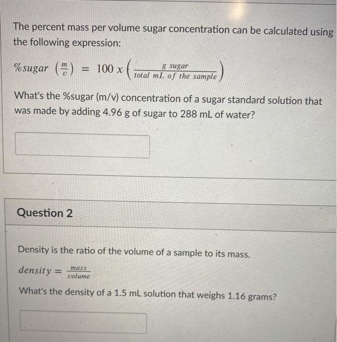 The percent mass per volume sugar concentration can be calculated using
the following expression:
% sugar () = 100 x
g sugar
total mL of the sample
%3D
What's the %sugar (m/v) concentration of a sugar standard solution that
was made by adding 4.96 g of sugar to 288 mL of water?
Question 2
Density is the ratio of the volume of a sample to its mass.
density =
mass
volume
What's the density of a 1.5 mL solution that weighs 1.16 grams?
