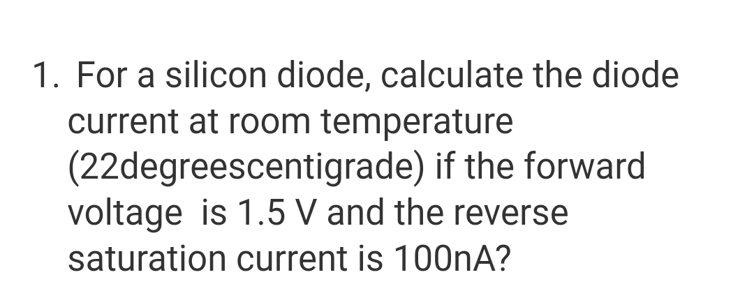 1. For a silicon diode, calculate the diode
current at room temperature
(22degreescentigrade) if the forward
voltage is 1.5 V and the reverse
saturation current is 100nA?