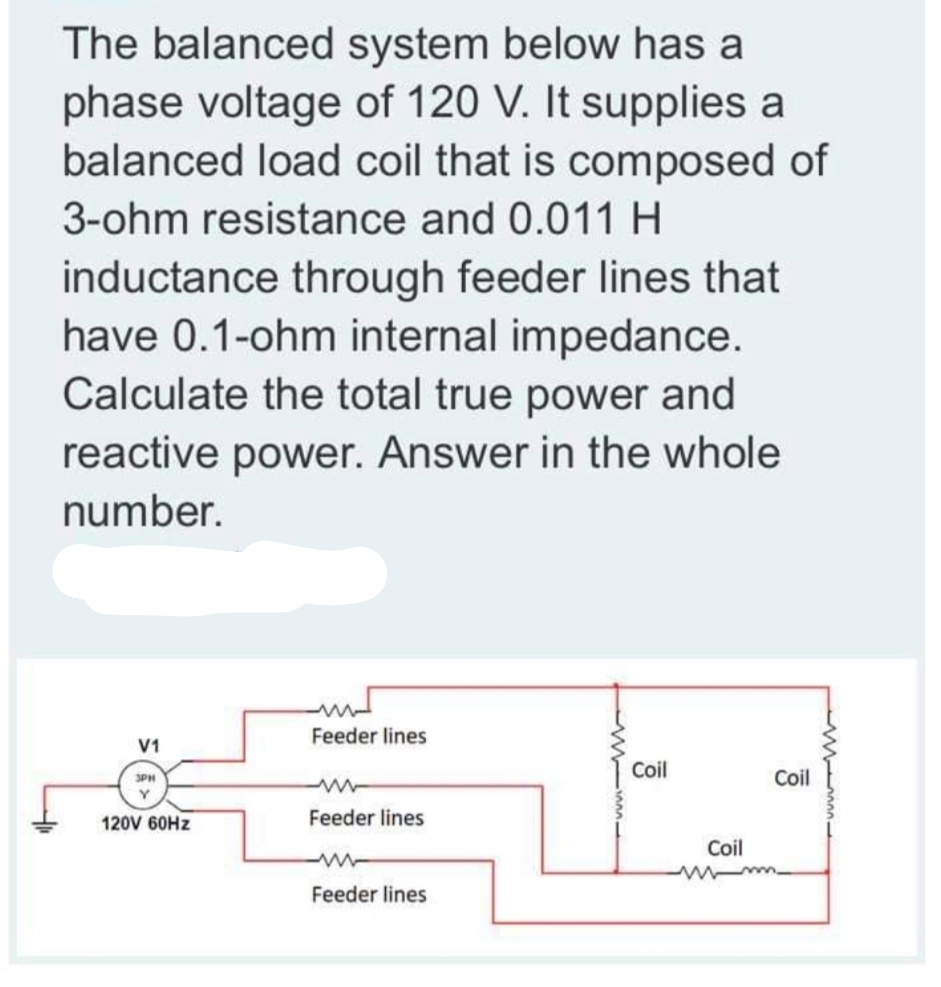 The balanced system below has a
phase voltage of 120 V. It supplies a
balanced load coil that is composed of
3-ohm resistance and 0.011 H
inductance through feeder lines that
have 0.1-ohm internal impedance.
Calculate the total true power and
reactive power. Answer in the whole
number.
Feeder lines
V1
Coil
Coil
3PH
120V 60HZ
Feeder lines
Coil
Feeder lines
