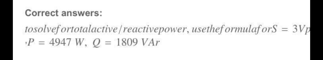 Correct answers:
tosolvef ortotalactive /reactivepower, usethef ormulaf orS = 3Vp
P = 4947 W, Q = 1809 VAr
%3D
%3D
%3D
