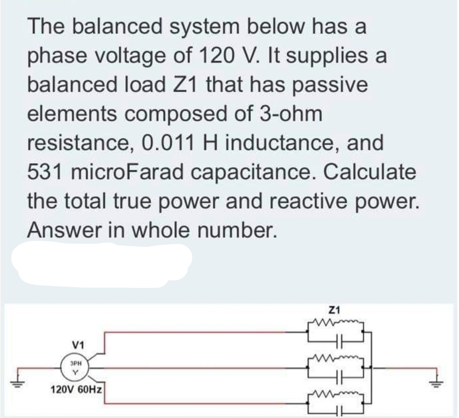The balanced system below has a
phase voltage of 120 V. It supplies a
balanced load Z1 that has passive
elements composed of 3-ohm
resistance, 0.011 H inductance, and
531 microFarad capacitance. Calculate
the total true power and reactive power.
Answer in whole number.
Z1
V1
3PH
120V 60HZ
