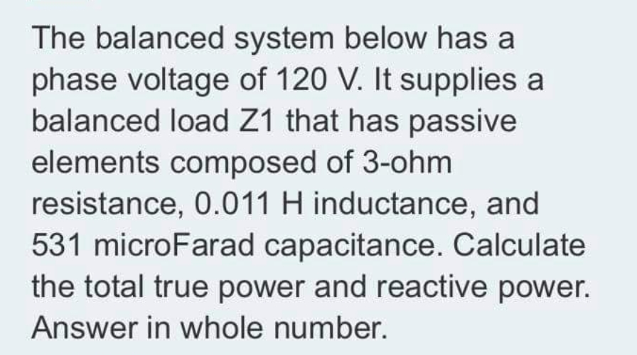 The balanced system below has a
phase voltage of 120 V. It supplies a
balanced load Z1 that has passive
elements composed of 3-ohm
resistance, 0.011 H inductance, and
531 microFarad capacitance. Calculate
the total true power and reactive power.
Answer in whole number.
