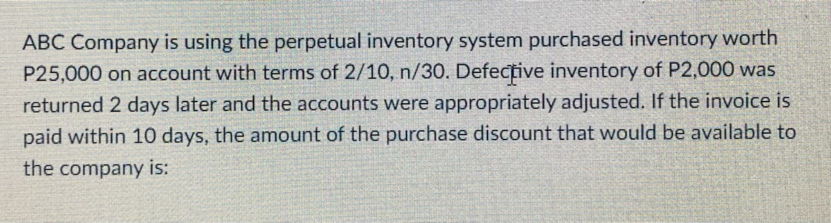 ABC Company is using the perpetual inventory system purchased inventory worth
P25,000 on account with terms of 2/10, n/30. Defective inventory of P2,000 was
returned 2 days later and the accounts were appropriately adjusted. If the invoice is
paid within 10 days, the amount of the purchase discount that would be available to
the company is:
