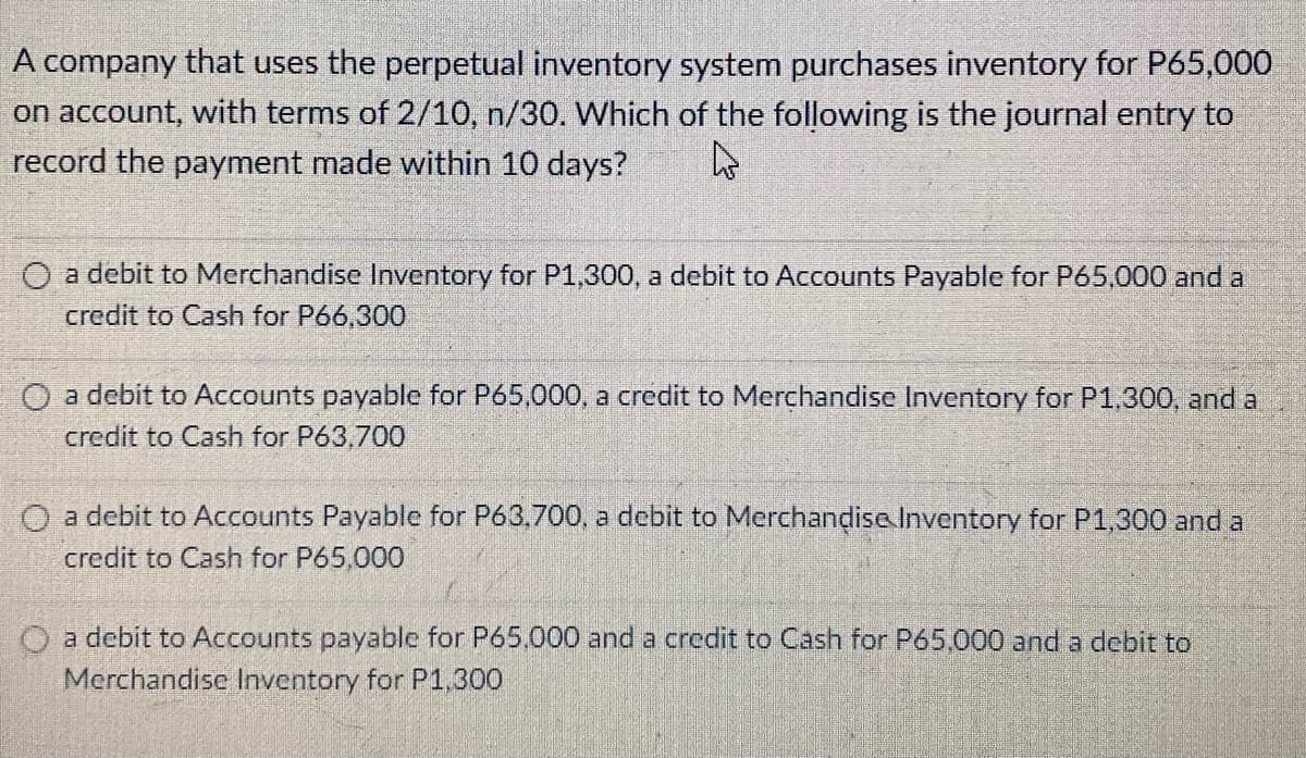 A company that uses the perpetual inventory system purchases inventory for P65,000
on account, with terms of 2/10, n/30. Which of the following is the journal entry to
record the payment made within 10 days?
O a debit to Merchandise Inventory for P1,300, a debit to Accounts Payable for P65,000 and a
credit to Cash for P66,300
O a debit to Accounts payable for P65,000, a credit to Merchandise Inventory for P1.300, and a
credit to Cash for P63,700
O a debit to Accounts Payable for P63,700, a debit to Merchandise Inventory for P1,300 and a
credit to Cash for P65,000
a debit to Accounts payable for P65.000 and a credit to Cash for P65,000 and a debit to
Merchandise Inventory for P1.300

