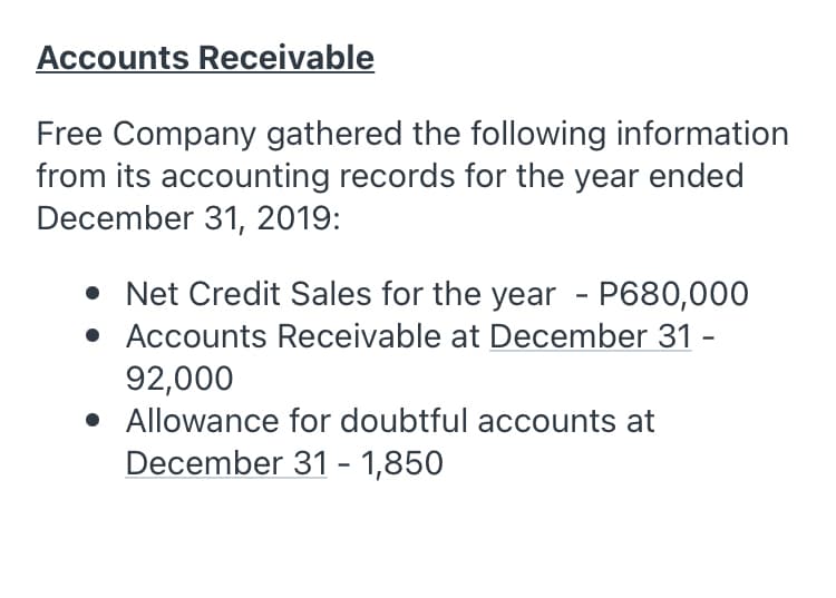 Accounts Receivable
Free Company gathered the following information
from its accounting records for the year ended
December 31, 2019:
• Net Credit Sales for the year - P680,000
• Accounts Receivable at December 31 -
92,000
• Allowance for doubtful accounts at
December 31 - 1,850

