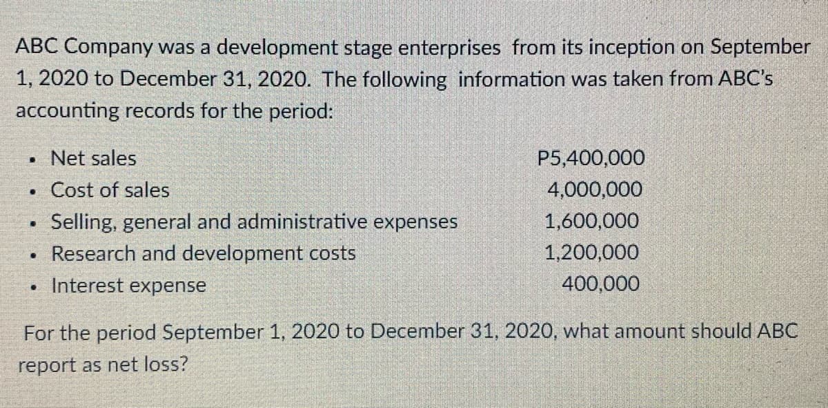 ABC Company was a development stage enterprises from its inception on September
1, 2020 to December 31, 2020. The following information was taken from ABC's
accounting records for the period:
Net sales
P5,400,000
Cost of sales
4,000,000
Selling, general and administrative expenses
• Research and development costs
1,600,000
1,200,000
Interest expense
400,000
For the period September 1, 2020 to December 31, 2020, what amount should ABC
report as net loss?

