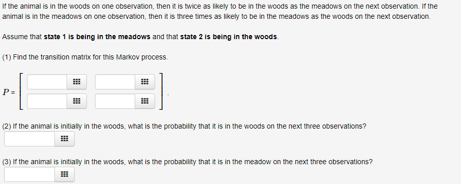 If the animal is in the woods on one observation, then it is twice as likely to be in the woods as the meadows on the next observation. If the
animal is in the meadows on one observation, then it is three times as likely to be in the meadows as the woods on the next observation.
Assume that state 1 is being in the meadows and that state 2 is being in the woods.
(1) Find the transition matrix for this Markov process.
P =
(2) If the animal is initially in the woods, what is the probability that it is in the woods on the next three observations?
(3) If the animal is initially in the woods, what is the probability that it is in the meadow on the next three observations?
