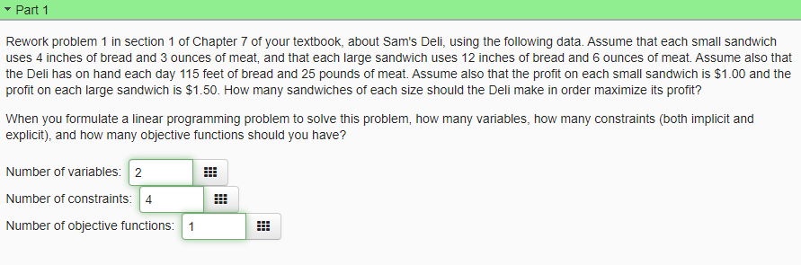 Part 1
Rework problem 1 in section 1 of Chapter 7 of your textbook, about Sam's Deli, using the following data. Assume that each small sandwich
uses 4 inches of bread and 3 ounces of meat, and that each large sandwich uses 12 inches of bread and 6 ounces of meat. Assume also that
the Deli has on hand each day 115 feet of bread and 25 pounds of meat. Assume also that the profit on each small sandwich is $1.00 and the
profit on each large sandwich is $1.50. How many sandwiches of each size should the Deli make in order maximize its profit?
When you formulate a linear programming problem to solve this problem, how many variables, how many constraints (both implicit and
explicit), and how many objective functions should you have?
Number of variables: 2
Number of constraints: 4
Number of objective functions: 1
