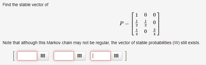 Find the stable vector of
1
P =
2
4
Note that although this Markov chain may not be regular, the vector of stable probabilities (W) still exists.
|
O -/2 0
||
曲
