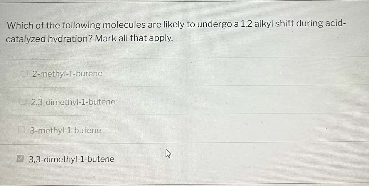 Which of the following molecules are likely to undergo a 1,2 alkyl shift during acid-
catalyzed hydration? Mark all that apply.
2-methyl-1-butene
2,3-dimethyl-1-butene
3-methyl-1-butene
3,3-dimethyl-1-butene