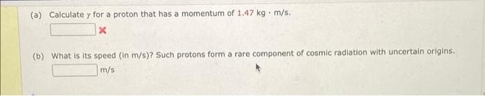 (a) Calculate y for a proton that has a momentum of 1.47 kg m/s..
"
x
(b) What is its speed (in m/s)? Such protons form a rare component of cosmic radiation with uncertain origins.
m/s