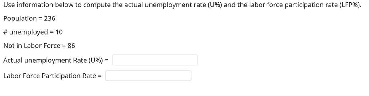Use information below to compute the actual unemployment rate (U%) and the labor force participation rate (LFP%).
Population = 236
# unemployed = 10
Not in Labor Force = 86
Actual unemployment Rate (U%) =
Labor Force Participation Rate =