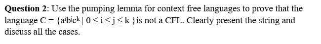 Question 2: Use the pumping lemma for context free languages to prove that the
language C = {aibick | 0≤ i ≤j≤k} is not a CFL. Clearly present the string and
discuss all the cases.