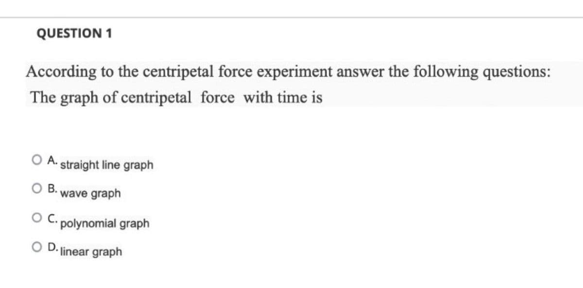 QUESTION 1
According to the centripetal force experiment answer the following questions:
The graph of centripetal force with time is
A. straight line graph
B.
wave graph
C. polynomial graph
linear graph