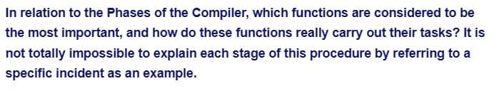 In relation to the Phases of the Compiler, which functions are considered to be
the most important, and how do these functions really carry out their tasks? It is
not totally impossible to explain each stage of this procedure by referring to a
specific incident as an example.