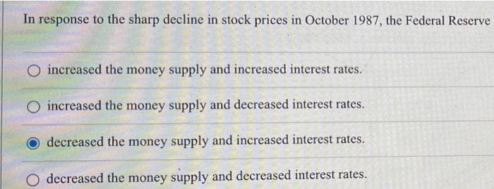 In response to the sharp decline in stock prices in October 1987, the Federal Reserve
increased the money supply and increased interest rates.
increased the money supply and decreased interest rates.
decreased the money supply and increased interest rates.
O decreased the money supply and decreased interest rates.