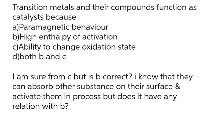 Transition metals and their compounds function as
catalysts because
a)Paramagnetic behaviour
b)High enthalpy of activation
c)Ability to change oxidation state
d)both b and c
I am sure from c but is b correct? i know that they
can absorb other substance on their surface &
activate them in process but does it have any
relation with b?