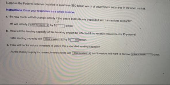 Suppose the Federal Reserve decided to purchase $50 billion worth of government securities in the open market.
Instructions: Enter your responses as a whole number.
a. By how much will M1 change initially if the entire $50 billion is deposited into transactions accounts?
M1 will initially (Click to select
by S
billion.
b. How will the lending capacity of the banking system be affected if the reserve requirement is 10 percent?
Total lending capacity will Click to select) by $4 billion
c. How will banks induce investors to utilize this expanded lending capacity?
As the money supply increases, interest rates will (Click to select and investors will want to borrow [Click to select)
funds