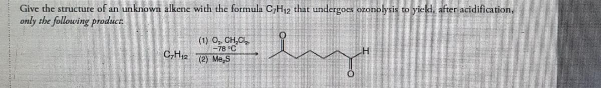 Give the structure of an unknown alkene with the formula C7H₁2 that undergoes ozonolysis to yield, after acidification,
only the following product.
C₂H₁2
(1) O₂. CH₂Cl₂,
-78°C
(2) Me S
H