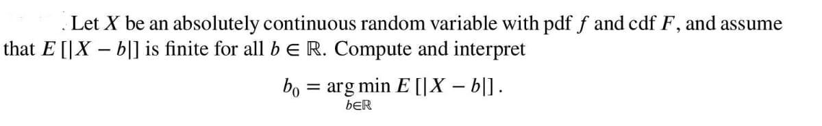 Let X be an absolutely continuous random variable with pdf f and cdf F, and assume
that E [|X - b]] is finite for all b E R. Compute and interpret
bo= arg min E [|X-b|].
bER