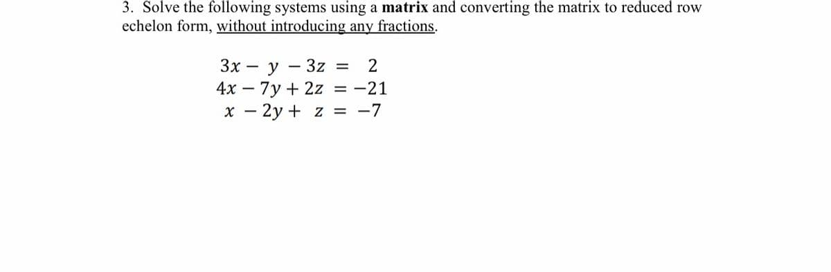 3. Solve the following systems using a matrix and converting the matrix to reduced row
echelon form, without introducing any fractions.
3x y 3z = 2
4x7y + 2z = -21
x - 2y + z = -7
