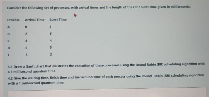 Consider the following set of processes, with arrival times and the length of the CPU burst time given in milliseconds:
Process
Arrival Time
Burst Time
3
6.
4
4
D
6.
8.
2.
4.1 Draw a Gantt chart that illustrates the execution of these processes using the Round Robin (RR) scheduling algorithm with
a 1 millisecond quantum time
4.2 Give the waiting time, finish time and turnaround time of each process using the Round Robin (RR) scheduling algorithm
with a 1 millisecond quantum time.
