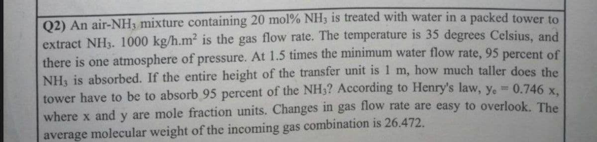 Q2) An air-NH3 mixture containing 20 mol % NH3 is treated with water in a packed tower to
extract NH3. 1000 kg/h.m² is the gas flow rate. The temperature is 35 degrees Celsius, and
there is one atmosphere of pressure. At 1.5 times the minimum water flow rate, 95 percent of
NH3 is absorbed. If the entire height of the transfer unit is 1 m, how much taller does the
tower have to be to absorb 95 percent of the NH3? According to Henry's law, y. = 0.746 x,
where x and y are mole fraction units. Changes in gas flow rate are easy to overlook. The
average molecular weight of the incoming gas combination is 26.472.