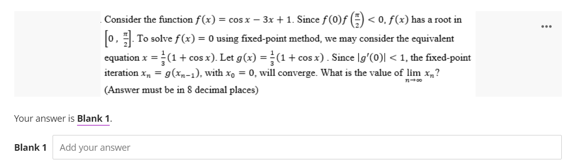Consider the function f(x) ) = cos x − 3x + 1. Since ƒ (0)ƒ (=) < 0, ƒ (x) has a root in
[0]. To solve f(x) = 0 using fixed-point method, we may consider the equivalent
equation x = (1 + cos x). Let g(x) = (1 + cos x). Since g'(0)| < 1, the fixed-point
iteration xn = g(xn-1), with xo = 0, will converge. What is the value of lim xn?
(Answer must be in 8 decimal places)
n→∞0
Your answer is Blank 1.
Blank 1 Add your answer