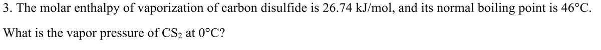 3. The molar enthalpy of vaporization of carbon disulfide is 26.74 kJ/mol, and its normal boiling point is 46°C.
What is the vapor pressure of CS2 at 0°C?