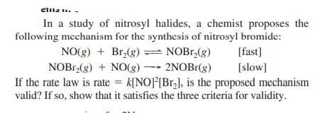 clila .. -
In a study of nitrosyl halides, a chemist proposes the
following mechanism for the synthcsis of nitrosyl bromide:
NO(g) + Br,(g) = NOB1,(g)
NOB1,(g) + NO(g)2NOB1(g)
If the rate law is rate = k[NO[Br,], is the proposed mechanism
valid? If so, show that it satisfies the three criteria for validity.
[fast]
[slow]
