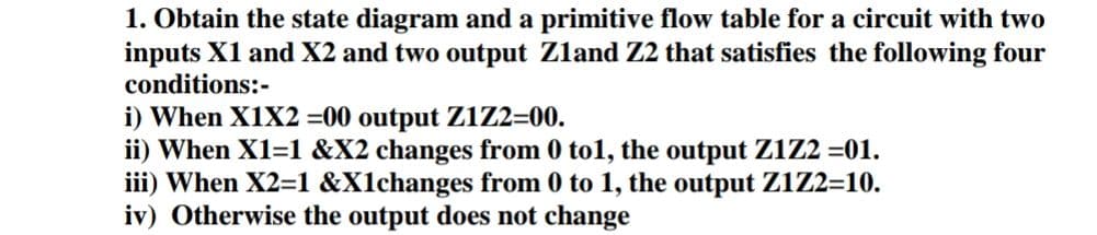 1. Obtain the state diagram and a primitive flow table for a circuit with two
inputs X1 and X2 and two output Zland Z2 that satisfies the following four
conditions:-
i) When X1X2 =00 output zi2=00.
ii) When X1=1 &X2 changes from 0 to1, the output Z1Z2 =01.
iii) When X2=1 &X1changes from 0 to 1, the output Z1Z2=10.
iv) Otherwise the output does not change

