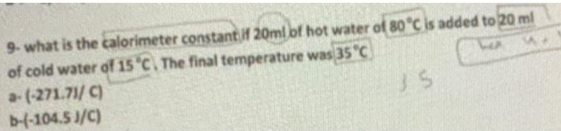 9- what is the calorimeter constant if 20ml of hot water of 80°C is added to 20 ml
of cold water of 15 °C. The final temperature was 35 °C
M
a-(-271.71/C)
b-(-104.5 J/C)
JS