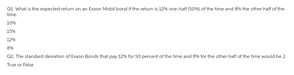 Q1. What is the expected return on an Exxon Mobil bond if the return is 12% one-half (50%) of the time and 8% the other half of the
time.
10%
15%
12%
8%
Q2. The standard deviation of Exxon Bonds that pay 12% for 50 percent of the time and 8% for the other half of the time would be 2.
True or False