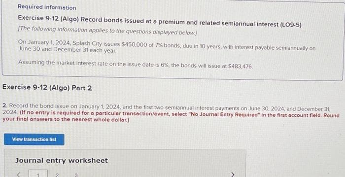 Required information
Exercise 9-12 (Algo) Record bonds issued at a premium and related semiannual interest (LO9-5)
[The following information applies to the questions displayed below.]
On January 1, 2024, Splash City issues $450,000 of 7% bonds, due in 10 years, with interest payable semiannually on
June 30 and December 31 each year.
Assuming the market interest rate on the issue date is 6%, the bonds will issue at $483,476
Exercise 9-12 (Algo) Part 2
2. Record the bond issue on January 1, 2024, and the first two semiannual interest payments on June 30, 2024, and December 31,
2024. (If no entry is required for a particular transaction/event, select "No Journal Entry Required" in the first account field. Round
your final answers to the nearest whole dollar.)
View transaction list
Journal entry worksheet
3
A
